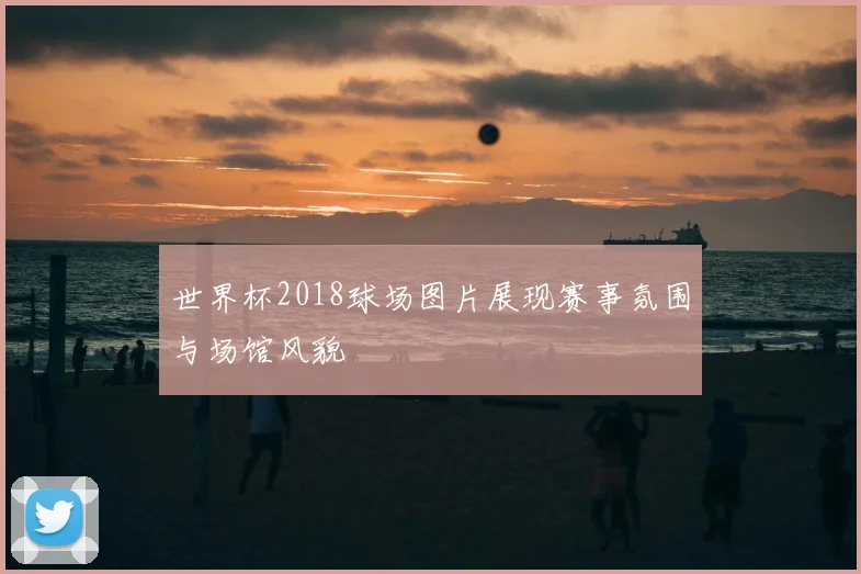 世界杯2018球场图片展现赛事氛围与场馆风貌