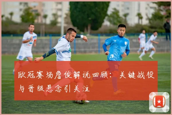 欧冠赛场詹俊解说回顾：关键战役与晋级悬念引关注