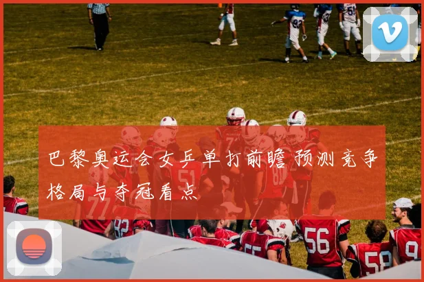 巴黎奥运会女乒单打前瞻 预测竞争格局与夺冠看点