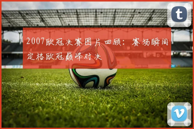 2007欧冠决赛图片回顾:赛场瞬间定格欧冠巅峰对决